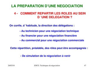 26/03/10 ENCG. Techniques de négociation 47
LA PREPARATION D’UNE NEGOCIATION
4 ­ COMMENT REPARTIR LES ROLES AU SEIN
D ’UNE DELEGATION ?
On confie, d ’habitude, la direction des délégations :
­ Au technicien pour une négociation technique
­ Au financier pour une négociation financière
­ Au commercial pour une négociation commerciale
Cette répartition, préalable, des rôles peut être accompagnée :
­ De simulation de la négociation à venir
 