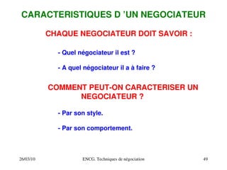26/03/10 ENCG. Techniques de négociation 49
CARACTERISTIQUES D ’UN NEGOCIATEUR
CHAQUE NEGOCIATEUR DOIT SAVOIR :
­ Quel négociateur il est ?
­ A quel négociateur il a à faire ?
COMMENT PEUT­ON CARACTERISER UN
NEGOCIATEUR ?
­ Par son style.
­ Par son comportement.
 