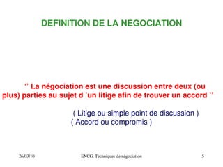 26/03/10 ENCG. Techniques de négociation 5
DEFINITION DE LA NEGOCIATION
‘’ La négociation est une discussion entre deux (ou
plus) parties au sujet d ’un litige afin de trouver un accord ’’
( Litige ou simple point de discussion )
( Accord ou compromis )
 