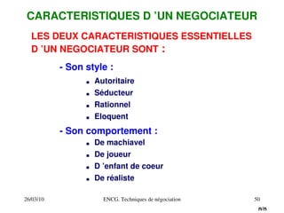26/03/10 ENCG. Techniques de négociation 50
LES DEUX CARACTERISTIQUES ESSENTIELLES
D ’UN NEGOCIATEUR SONT :
CARACTERISTIQUES D ’UN NEGOCIATEUR
­ Son style :
. Autoritaire
. Rationnel
. Séducteur
. Eloquent
­ Son comportement :
. De machiavel
. D ’enfant de coeur
. De joueur
. De réaliste
n/n
 