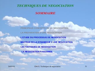 26/03/10 ENCG. Techniques de négociation 51
T
T
TE
E
EC
C
CH
H
HN
N
NI
I
IQ
Q
QU
U
UE
E
ES
S
S D
D
DE
E
E N
N
NE
E
EG
G
GO
O
OC
C
CI
I
IA
A
AT
T
TI
I
IO
O
ON
N
N
S
S
SO
O
OM
M
MM
M
MA
A
AI
I
IR
R
RE
E
E
PRINCIPAUX CONCEPTS DE LA NEGOCIATION
LA PREPARATION D’UNE NEGOCIATION
L’ETUDE DU PROCESSUS DE NEGOCIATION
MAITRISE DE LA DYNAMIQUE D’UNE NEGOCIATION
LES TACTIQUES DE NEGOCIATION
LA NEGOCIATION RAISONNEE
 
