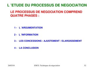 26/03/10 ENCG. Techniques de négociation 52
L ’ETUDE DU PROCESSUS DE NEGOCIATION
LE PROCESSUS DE NEGOCIATION COMPREND
QUATRE PHASES :
1 ­ L ’ARGUMENTATION
2 ­ L ’INFORMATION
3 ­ LES CONCESSIONS : AJUSTEMENT / ELARGISSEMENT
4 ­ LA CONCLUSION
 
