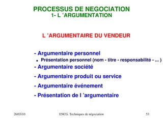 26/03/10 ENCG. Techniques de négociation 53
PROCESSUS DE NEGOCIATION
1­ L ’ARGUMENTATION
L ’ARGUMENTAIRE DU VENDEUR
­ Argumentaire personnel
. Présentation personnel (nom ­ titre ­ responsabilité ­ ... )
­ Argumentaire société
­ Argumentaire produit ou service
­ Argumentaire événement
­ Présentation de l ’argumentaire
 