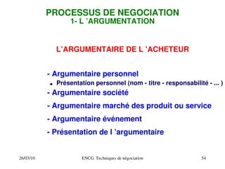 26/03/10 ENCG. Techniques de négociation 54
PROCESSUS DE NEGOCIATION
1­ L ’ARGUMENTATION
L’ARGUMENTAIRE DE L ’ACHETEUR
­ Argumentaire personnel
. Présentation personnel (nom ­ titre ­ responsabilité ­ ... )
­ Argumentaire société
­ Argumentaire marché des produit ou service
­ Argumentaire événement
­ Présentation de l ’argumentaire
 