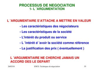 26/03/10 ENCG. Techniques de négociation 55
PROCESSUS DE NEGOCIATION
1­ L ’ARGUMENTATION
L ’ARGUMENTAIRE S’ATTACHE A METTRE EN VALEUR
­ Les caractéristiques des négociateurs
­ Les caractéristiques de la société
­ L'intérêt du produit ou service
­ L ’intérêt d ’avoir la société comme référence
­ La justification des prix ( éventuellement )
L ’ARGUMENTAIRE NE CHERCHE JAMAIS UN
ACCORD DES LE DEPART
 