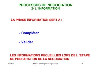 26/03/10 ENCG. Techniques de négociation 56
PROCESSUS DE NEGOCIATION
2­ L ’INFORMATION
LA PHASE INFORMATION SERT A :
­ Compléter
­ Valider
LES INFORMATIONS RECUEILLIES LORS DE L ’ETAPE
DE PREPARATION DE LA NEGOCIATION
 