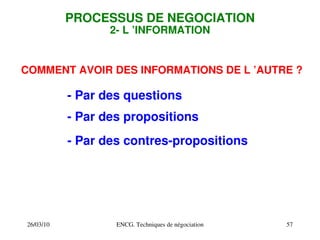 26/03/10 ENCG. Techniques de négociation 57
PROCESSUS DE NEGOCIATION
2­ L ’INFORMATION
COMMENT AVOIR DES INFORMATIONS DE L ’AUTRE ?
­ Par des questions
­ Par des propositions
­ Par des contres­propositions
 