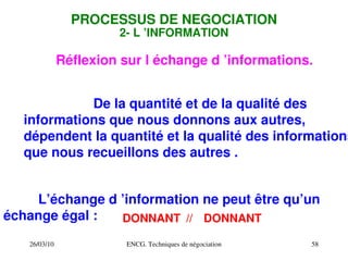 26/03/10 ENCG. Techniques de négociation 58
PROCESSUS DE NEGOCIATION
2­ L ’INFORMATION
De la quantité et de la qualité des
informations que nous donnons aux autres,
dépendent la quantité et la qualité des informations
que nous recueillons des autres .
L’échange d ’information ne peut être qu’un
échange égal : DONNANT
//
DONNANT
Réflexion sur l échange d ’informations.
 