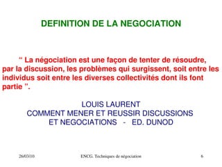 26/03/10 ENCG. Techniques de négociation 6
DEFINITION DE LA NEGOCIATION
“ La négociation est une façon de tenter de résoudre,
par la discussion, les problèmes qui surgissent, soit entre les
individus soit entre les diverses collectivités dont ils font
partie ”.
LOUIS LAURENT
COMMENT MENER ET REUSSIR DISCUSSIONS
ET NEGOCIATIONS ­ ED. DUNOD
 