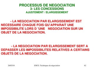 26/03/10 ENCG. Techniques de négociation 62
PROCESSUS DE NEGOCIATION
3­ LES CONCESSIONS
AJUSTEMENT / ELARGISSEMENT
­ LA NEGOCIATION PAR ELARGISSEMENT SERT A
DEPASSER LES IMPOSSIBILITES RELATIVES A CERTAINS
OBJETS DE LA NEGOCIATION.
­ LA NEGOCIATION PAR ELARGISSEMENT EST
NECESSAIRE CHAQUE FOIS QU’APPARAIT UNE
IMPOSSIBILITE LORS D ’UNE NEGOCIATION SUR UN
OBJET DE LA NEGOCIATION.
 