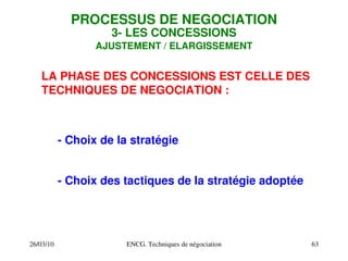 26/03/10 ENCG. Techniques de négociation 63
PROCESSUS DE NEGOCIATION
3­ LES CONCESSIONS
AJUSTEMENT / ELARGISSEMENT
LA PHASE DES CONCESSIONS EST CELLE DES
TECHNIQUES DE NEGOCIATION :
­ Choix de la stratégie
­ Choix des tactiques de la stratégie adoptée
 
