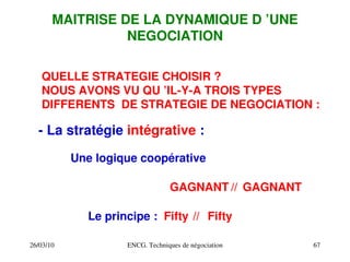 26/03/10 ENCG. Techniques de négociation 67
MAITRISE DE LA DYNAMIQUE D ’UNE
NEGOCIATION
QUELLE STRATEGIE CHOISIR ?
NOUS AVONS VU QU ’IL­Y­A TROIS TYPES
DIFFERENTS DE STRATEGIE DE NEGOCIATION :
­ La stratégie intégrative :
Une logique coopérative
Le principe :
//
GAGNANT GAGNANT
Fifty Fifty
//
 