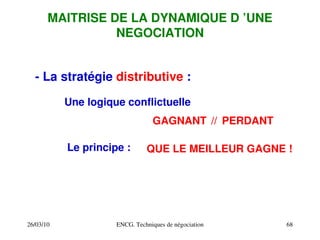 26/03/10 ENCG. Techniques de négociation 68
MAITRISE DE LA DYNAMIQUE D ’UNE
NEGOCIATION
­ La stratégie distributive :
Une logique conflictuelle
Le principe :
//
GAGNANT PERDANT
QUE LE MEILLEUR GAGNE !
 