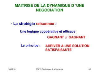 26/03/10 ENCG. Techniques de négociation 69
MAITRISE DE LA DYNAMIQUE D ’UNE
NEGOCIATION
­ La stratégie raisonnée :
Une logique coopérative et efficace
Le principe :
//
GAGNANT GAGNANT
ARRIVER A UNE SOLUTION
SATISFAISANTE
 