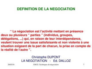 26/03/10 ENCG. Techniques de négociation 7
DEFINITION DE LA NEGOCIATION
“ La négociation est l’activité mettant en présence
deux ou plusieurs “ parties ” (individus, groupes,
délégations, ...) qui, en raison de leur interdépendance,
veulent trouver une issue satisfaisante et non violente à une
situation exigeant de la part de chacun, la prise en compte de
la réalité de l’autre ”.
Christophe DUPONT
LA NEGOTIATION ­ Ed. DALLOZ
 