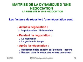 26/03/10 ENCG. Techniques de négociation 72
MAITRISE DE LA DYNAMIQUE D ’UNE
NEGOCIATION
Les facteurs de réussite d ’une négociation sont :
­ Avant la négociation :
. La préparation : l’information
­ Pendant la négociation :
. La motivation
. La gestion du temps
­ Après la négociation :
. Rédaction fidèle et point par point de l ’accord
. Respect dans le temps des termes du contrat
LA REUSSITE D ’UNE NEGOCIATION
 