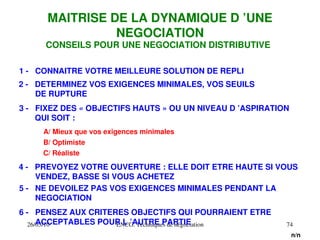 26/03/10 ENCG. Techniques de négociation 74
1 ­ CONNAITRE VOTRE MEILLEURE SOLUTION DE REPLI
2 ­ DETERMINEZ VOS EXIGENCES MINIMALES, VOS SEUILS
DE RUPTURE
3 ­ FIXEZ DES « OBJECTIFS HAUTS » OU UN NIVEAU D ’ASPIRATION
QUI SOIT :
4 ­ PREVOYEZ VOTRE OUVERTURE : ELLE DOIT ETRE HAUTE SI VOUS
VENDEZ, BASSE SI VOUS ACHETEZ
5 ­ NE DEVOILEZ PAS VOS EXIGENCES MINIMALES PENDANT LA
NEGOCIATION
A/ Mieux que vos exigences minimales
MAITRISE DE LA DYNAMIQUE D ’UNE
NEGOCIATION
CONSEILS POUR UNE NEGOCIATION DISTRIBUTIVE
B/ Optimiste
C/ Réaliste
6 ­ PENSEZ AUX CRITERES OBJECTIFS QUI POURRAIENT ETRE
ACCEPTABLES POUR L ’AUTRE PARTIE
n/n
 