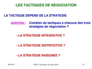 26/03/10 ENCG. Techniques de négociation 76
LES TACTIQUES DE NEGOCIATION
LA TACTIQUE DEPEND DE LA STRATEGIE
QUESTION : Combien de tactiques a chacune des trois
stratégies de négociation ?
­ LA STRATEGIE INTEGRATIVE ?
­ LA STRATEGIE DISTRITUTIVE ?
­ LA STRATEGIE RAISONEE ?
 