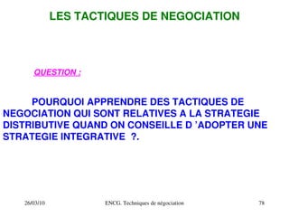 26/03/10 ENCG. Techniques de négociation 78
LES TACTIQUES DE NEGOCIATION
QUESTION :
POURQUOI APPRENDRE DES TACTIQUES DE
NEGOCIATION QUI SONT RELATIVES A LA STRATEGIE
DISTRIBUTIVE QUAND ON CONSEILLE D ’ADOPTER UNE
STRATEGIE INTEGRATIVE ?.
 