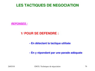26/03/10 ENCG. Techniques de négociation 79
LES TACTIQUES DE NEGOCIATION
REPONSES :
1/ POUR SE DEFENDRE :
­ En détectant la tactique utilisée
­ En y répondant par une parade adéquate
 