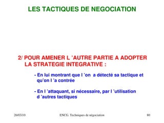 26/03/10 ENCG. Techniques de négociation 80
LES TACTIQUES DE NEGOCIATION
2/ POUR AMENER L ’AUTRE PARTIE A ADOPTER
LA STRATEGIE INTEGRATIVE :
­ En lui montrant que l ’on a détecté sa tactique et
qu’on l ’a contrée
­ En l ’attaquant, si nécessaire, par l ’utilisation
d ’autres tactiques
 