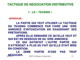 26/03/10 ENCG. Techniques de négociation 81
TACTIQUE DE NEGOCIATION DISTRIBUTIVE
1 ­ LE « TEASING »
APPROCHE :
LA PARTIE QUI VEUT UTILISER LA TACTIQUE
DU TEASING COMMENCE PAR FAIRE UNE 1ERE
ANNONCE D’INTOXICATION EN EXAGERANT SES
PRETENTIONS.
APRES ELLE DEMANDE CE QU’ELLE VEUT ET
QUI EST EN DESSOUS DE SA 1ERE ANNONCE.
CE QUI SATISFAIT L’AUTRE PARTIE QUI
S’ATTENDAIT A PLUS DU FAIT QU’ELLE ETAIT MISE
EN CONDITION.
LA 2EME PARTIE N’OSE PAS TROP
NEGOCIER.
 