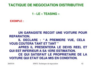 26/03/10 ENCG. Techniques de négociation 82
1 ­ LE « TEASING »
EXEMPLE :
UN GARAGISTE RECOIT UNE VOITURE POUR
REPARATION.
IL DECLARE : “ A PREMIERE VUE, CELA
VOUS COUTERA TANT ET TANT ’’
APRES IL PRESENTERA LE DEVIS REEL ET
QUI EST INFERIEUR A SA 1ERE ESTIMATION.
CE QUI SATISFAIT LE PROPRIETAIRE DE LA
VOITURE QUI ETAIT DEJA MIS EN CONDITION.
TACTIQUE DE NEGOCIATION DISTRIBUTIVE
 