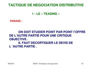 26/03/10 ENCG. Techniques de négociation 83
1 ­ LE « TEASING »
PARADE :
ON DOIT ETUDIER POINT PAR POINT l’OFFRE
DE L’AUTRE PARTIE POUR UNE CRITIQUE
OBJECTIVE .
IL FAUT DECORTIQUER LE DEVIS DE
L ’AUTRE PARTIE .
TACTIQUE DE NEGOCIATION DISTRIBUTIVE
 