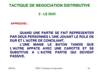 26/03/10 ENCG. Techniques de négociation 84
2 ­ LE DUO
APPROCHE :
QUAND UNE PARTIE SE FAIT REPRESENTER
PAR DEUX PERSONNES L’UNE JOUANT LE ROLE DE
DUR ET L’AUTRE DE CONCILIANT.
L’UNE MANIE LE BATON TANDIS QUE
L’AUTRE APPATE AVEC UNE CAROTTE ET SE
SUBSTITUE A L’AUTRE PARTIE QUI DEVIENT
PASSIVE.
TACTIQUE DE NEGOCIATION DISTRIBUTIVE
 