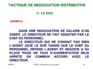 26/03/10 ENCG. Techniques de négociation 85
2 ­ LE DUO
EXEMPLE :
DANS UNE NEGOCIATION DE SALAIRE D’UN
AGENT, LE DIRECTEUR SE FAIT ASSISTER PAR LE
CHEF DU PERSONNEL.
LE DIRECTEUR QUI NE CONNAIT PAS BIEN
L’AGENT JOUE LE DUR TANDIS QUE LE CHEF DU
PERSONNEL DEFEND L’AGENT ET NEGOCIE A SA
PLACE POUR UN TAUX D’AUGMENTATION DEJA
ARRETE EN COMMUN ACCORD AVEC LE
DIRECTEUR.
TACTIQUE DE NEGOCIATION DISTRIBUTIVE
 