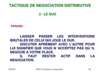 26/03/10 ENCG. Techniques de négociation 86
2 ­ LE DUO
PARADE :
LAISSER PASSER LES INTERVENTIONS
BRUTALES DE CELUI QUI JOUE LE DUR.
DISCUTER APREMENT AVEC L’AUTRE POUR
LUI SIGNIFIER QUE VOUS N ’ACCEPTEZ PAS QU ’IL
NEGOCIE A VOTRE PLACE.
IL FAUT RESTER ACTIF DANS LA
NEGOCIATION.
TACTIQUE DE NEGOCIATION DISTRIBUTIVE
 
