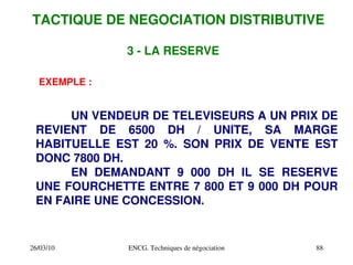 26/03/10 ENCG. Techniques de négociation 88
EXEMPLE :
UN VENDEUR DE TELEVISEURS A UN PRIX DE
REVIENT DE 6500 DH / UNITE, SA MARGE
HABITUELLE EST 20 %. SON PRIX DE VENTE EST
DONC 7800 DH.
EN DEMANDANT 9 000 DH IL SE RESERVE
UNE FOURCHETTE ENTRE 7 800 ET 9 000 DH POUR
EN FAIRE UNE CONCESSION.
3 ­ LA RESERVE
TACTIQUE DE NEGOCIATION DISTRIBUTIVE
 