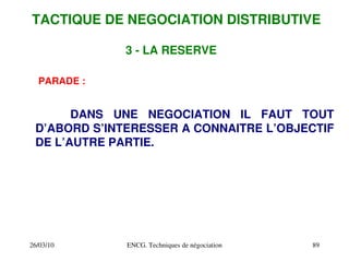 26/03/10 ENCG. Techniques de négociation 89
PARADE :
DANS UNE NEGOCIATION IL FAUT TOUT
D’ABORD S’INTERESSER A CONNAITRE L’OBJECTIF
DE L’AUTRE PARTIE.
3 ­ LA RESERVE
TACTIQUE DE NEGOCIATION DISTRIBUTIVE
 