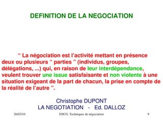 26/03/10 ENCG. Techniques de négociation 9
DEFINITION DE LA NEGOCIATION
“ La négociation est l’activité mettant en présence
deux ou plusieurs “ parties ” (individus, groupes,
délégations, ...) qui, en raison de leur interdépendance,
veulent trouver une issue satisfaisante et non violente à une
situation exigeant de la part de chacun, la prise en compte de
la réalité de l’autre ”.
Christophe DUPONT
LA NEGOTIATION ­ Ed. DALLOZ
 