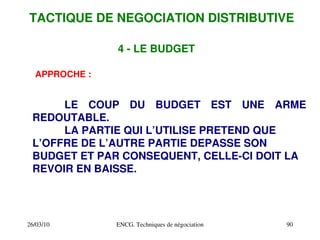 26/03/10 ENCG. Techniques de négociation 90
4 ­ LE BUDGET
APPROCHE :
LE COUP DU BUDGET EST UNE ARME
REDOUTABLE.
LA PARTIE QUI L’UTILISE PRETEND QUE
L’OFFRE DE L’AUTRE PARTIE DEPASSE SON
BUDGET ET PAR CONSEQUENT, CELLE­CI DOIT LA
REVOIR EN BAISSE.
TACTIQUE DE NEGOCIATION DISTRIBUTIVE
 