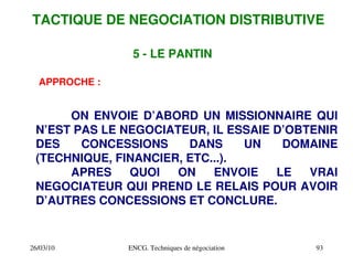 26/03/10 ENCG. Techniques de négociation 93
5 ­ LE PANTIN
APPROCHE :
ON ENVOIE D’ABORD UN MISSIONNAIRE QUI
N’EST PAS LE NEGOCIATEUR, IL ESSAIE D’OBTENIR
DES CONCESSIONS DANS UN DOMAINE
(TECHNIQUE, FINANCIER, ETC...).
APRES QUOI ON ENVOIE LE VRAI
NEGOCIATEUR QUI PREND LE RELAIS POUR AVOIR
D’AUTRES CONCESSIONS ET CONCLURE.
TACTIQUE DE NEGOCIATION DISTRIBUTIVE
 
