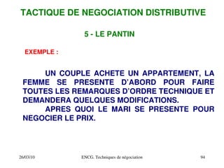 26/03/10 ENCG. Techniques de négociation 94
EXEMPLE :
UN COUPLE ACHETE UN APPARTEMENT, LA
FEMME SE PRESENTE D’ABORD POUR FAIRE
TOUTES LES REMARQUES D’ORDRE TECHNIQUE ET
DEMANDERA QUELQUES MODIFICATIONS.
APRES QUOI LE MARI SE PRESENTE POUR
NEGOCIER LE PRIX.
5 ­ LE PANTIN
TACTIQUE DE NEGOCIATION DISTRIBUTIVE
 