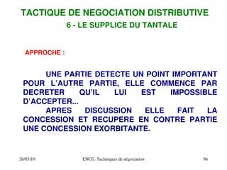 26/03/10 ENCG. Techniques de négociation 96
6 ­ LE SUPPLICE DU TANTALE
APPROCHE :
UNE PARTIE DETECTE UN POINT IMPORTANT
POUR L’AUTRE PARTIE, ELLE COMMENCE PAR
DECRETER QU’IL LUI EST IMPOSSIBLE
D’ACCEPTER...
APRES DISCUSSION ELLE FAIT LA
CONCESSION ET RECUPERE EN CONTRE PARTIE
UNE CONCESSION EXORBITANTE.
TACTIQUE DE NEGOCIATION DISTRIBUTIVE
 
