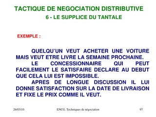 26/03/10 ENCG. Techniques de négociation 97
EXEMPLE :
QUELQU’UN VEUT ACHETER UNE VOITURE
MAIS VEUT ETRE LIVRE LA SEMAINE PROCHAINE.
LE CONCESSIONNAIRE QUI PEUT
FACILEMENT LE SATISFAIRE DECLARE AU DEBUT
QUE CELA LUI EST IMPOSSIBLE.
APRES DE LONGUE DISCUSSION IL LUI
DONNE SATISFACTION SUR LA DATE DE LIVRAISON
ET FIXE LE PRIX COMME IL VEUT.
TACTIQUE DE NEGOCIATION DISTRIBUTIVE
6 ­ LE SUPPLICE DU TANTALE
 