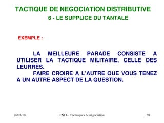 26/03/10 ENCG. Techniques de négociation 98
EXEMPLE :
LA MEILLEURE PARADE CONSISTE A
UTILISER LA TACTIQUE MILITAIRE, CELLE DES
LEURRES.
FAIRE CROIRE A L’AUTRE QUE VOUS TENEZ
A UN AUTRE ASPECT DE LA QUESTION.
TACTIQUE DE NEGOCIATION DISTRIBUTIVE
6 ­ LE SUPPLICE DU TANTALE
 