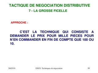 26/03/10 ENCG. Techniques de négociation 99
APPROCHE :
C’EST LA TECHNIQUE QUI CONSISTE A
DEMANDER LE PRIX POUR MILLE PIECES POUR
N’EN COMMANDER EN FIN DE COMPTE QUE 100 OU
10.
TACTIQUE DE NEGOCIATION DISTRIBUTIVE
7 ­ LA GROSSE FICELLE
 
