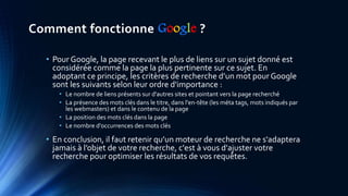 Comment fonctionne Google ?
• Pour Google, la page recevant le plus de liens sur un sujet donné est
considérée comme la page la plus pertinente sur ce sujet. En
adoptant ce principe, les critères de recherche d’un mot pour Google
sont les suivants selon leur ordre d'importance :
• Le nombre de liens présents sur d'autres sites et pointant vers la page recherché
• La présence des mots clés dans le titre, dans l'en-tête (les méta tags, mots indiqués par
les webmasters) et dans le contenu de la page
• La position des mots clés dans la page
• Le nombre d'occurrences des mots clés
• En conclusion, il faut retenir qu’un moteur de recherche ne s'adaptera
jamais à l’objet de votre recherche, c'est à vous d'ajuster votre
recherche pour optimiser les résultats de vos requêtes.
 