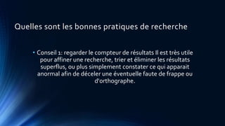 Quelles sont les bonnes pratiques de recherche
• Conseil 1: regarder le compteur de résultats Il est très utile
pour affiner une recherche, trier et éliminer les résultats
superflus, ou plus simplement constater ce qui apparait
anormal afin de déceler une éventuelle faute de frappe ou
d'orthographe.
 