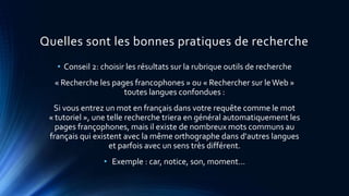 Quelles sont les bonnes pratiques de recherche
• Conseil 2: choisir les résultats sur la rubrique outils de recherche
« Recherche les pages francophones » ou « Rechercher sur leWeb »
toutes langues confondues :
Si vous entrez un mot en français dans votre requête comme le mot
« tutoriel », une telle recherche triera en général automatiquement les
pages françophones, mais il existe de nombreux mots communs au
français qui existent avec la même orthographe dans d'autres langues
et parfois avec un sens très différent.
• Exemple : car, notice, son, moment...
 