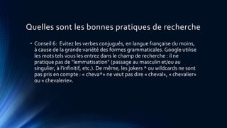 Quelles sont les bonnes pratiques de recherche
• Conseil 6: Evitez les verbes conjugués, en langue française du moins,
à cause de la grande variété des formes grammaticales. Google utilise
les mots tels vous les entrez dans le champ de recherche : il ne
pratique pas de "lemmatisation" (passage au masculin et/ou au
singulier, à l'infinitif, etc.). De même, les jokers * ou wildcards ne sont
pas pris en compte : « cheva*» ne veut pas dire « cheval», « chevalier»
ou « chevalerie».
 