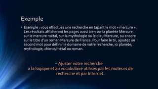 Exemple
• Exemple : vous effectuez une recherche en tapant le mot « mercure ».
Les résultats afficheront les pages aussi bien sur la planète Mercure,
sur le mercure métal, sur la mythologie ou le dieu Mercure, ou encore
sur le titre d'un roman Mercure de France. Pour faire le tri, ajoutez un
second mot pour définir le domaine de votre recherche, ici planète,
mythologie, chimie/métal ou roman.
• Ajuster votre recherche
à la logique et au vocabulaire utilisés par les moteurs de
recherche et par Internet.
 