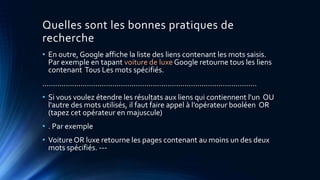 Quelles sont les bonnes pratiques de
recherche
• En outre, Google affiche la liste des liens contenant les mots saisis.
Par exemple en tapant voiture de luxe Google retourne tous les liens
contenant Tous Les mots spécifiés.
.....................................................................................................
• Si vous voulez étendre les résultats aux liens qui contiennent l'un OU
l'autre des mots utilisés, il faut faire appel à l’opérateur booléen OR
(tapez cet opérateur en majuscule)
• . Par exemple
• Voiture OR luxe retourne les pages contenant au moins un des deux
mots spécifiés. ---
 