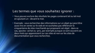 Les termes que vous souhaitez ignorer :
• Vous pouvez exclure des résultats les pages contenant tel ou tel mot
en ajoutant un - devant le mot.
• Exemple : vous recherchez des informations sur un objet qui peut être
aussi mis en vente sur le web et ne souhaitez pas référencer la
cinquantaine de sites marchands qui proposent cet objet : dans ce
cas, ajoutez –achat ou -prix, par exemple puisque ce sont souvent ces
deux mots qui apparaissent sur ces sites et non sur les sites de
documentation que vous recherchez.
 