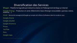 Diversification des Services
Blogger : Plateforme logicielle permettant la création et l’hébergement de blogs sur internet
Google Energy : Production et vente d’électricité à base d’énergie renouvelable ( panneau solaire,
eolienne, …)
Gmail : Service de messagerie de Google qui compte 176 millions d’utilisateurs dans le monde en 2010
Google chrome
Google actualité
Google chrome os
Picasa
YouTube
Docs
Google maps
…………………………………….
 