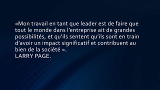 «Mon travail en tant que leader est de faire que
tout le monde dans l’entreprise ait de grandes
possibilités, et qu’ils sentent qu’ils sont en train
d’avoir un impact significatif et contribuent au
bien de la société ».
LARRY PAGE.
 